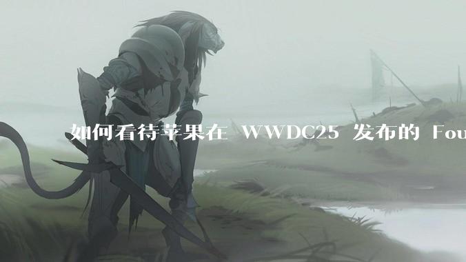 如何看待苹果在 WWDC25 发布的 Foundation 模型框架，它将为开发者和用户带来哪些改变？