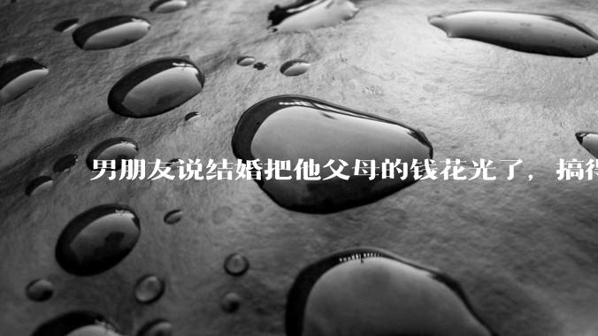 男朋友说结婚把他父母的钱花光了，搞得我现在心里很不好受，我该怎么办？